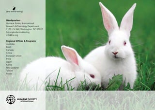 Headquarters
Humane Society International
Research & Toxicology Department
2100 L St NW, Washington, DC 20037
hsi.org/endanimaltesting
info@hsi.org
Regional Offices & Programs
Australia
Brazil
Canada
China
European Union
India
Japan
Korea
New Zealand
Taiwan
Russia
 