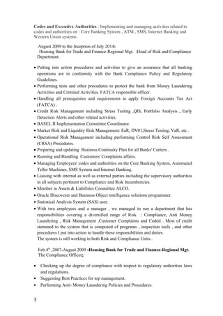 Codes and Executive Authorities : Implementing and managing activities related to
codes and authorities on : Core Banking System , ATM , SMS, Internet Banking and
Western Union systems.
August 2009 to the Inception of July 2014:
Housing Bank for Trade and Finance-Regional Mgt. :Head of Risk and Compliance
Department:
• Putting into action procedures and activities to give an assurance that all banking
operations are in conformity with the Bank Compliance Policy and Regulatory
Guidelines.
• Performing tests and other procedures to protect the bank from Money Laundering
Activities and Criminal Activities. FATCA responsible officer.
• Handling all prerequisites and requirements to apply Foreign Accounts Tax Act
(FATCA) .
• Credit Risk Management including Stress Testing ,QIS, Portfolio Analysis , Early
Detection Alerts and other related activities.
• BASEL II Implementation Committee Coordinator.
• Market Risk and Liquidity Risk Management: EaR, DV01,Stress Testing, VaR, etc .
• Operational Risk Management including performing Control Risk Self Assessment
(CRSA) Procedures.
• Preparing and updating Business Continuity Plan for all Banks' Centers .
• Running and Handling Customers' Complaints affairs.
• Managing Employees' codes and authorities on the Core Banking System, Automated
Teller Machines, SMS System and Internet Banking.
• Liaising with internal as well as external parties including the supervisory authorities
in all subjects pertinent to Compliance and Risk Incumbencies.
• Member in Assets & Liabilities Committee ALCO.
• Oracle Discoverer and Business Object intelligence solutions programmer.
• Statistical Analysis System (SAS) user.
• With two employees and a manager , we managed to run a department that has
responsibilities covering a diversified range of Risk : Compliance, Anti Money
Laundering , Risk Management ,Customer Complaints and Coded . Most of credit
stemmed to the system that is composed of programs , inspection tools , and other
procedures I put into action to handle these responsibilities and duties.
The system is still working in both Risk and Compliance Units .
Feb.4th
,2007-August 2009 :Housing Bank for Trade and Finance-Regional Mgt.
The Compliance Officer:
• Checking up the degree of compliance with respect to regulatory authorities laws
and regulations.
• Suggesting Best Practices for top management.
• Performing Anti- Money Laundering Policies and Procedures.
3
 