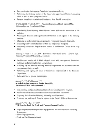 • Representing the bank against Palestinian Monetary Authority.
• Performing the training policy of the bank with regard Anti Money Laundering
issues as well as other compliance issues.
• Ranking operations , products, and customers from the risk perspective.
1st
of Oct.2001-3rd
of Feb.2007 - Palestine International Bank-General Mgt.
Main Auditor and Compliance Officer:
• Participating in establishing applicable and sound policies and procedures in the
audit dep.
• Auditing all divisions and departments of the Bank in all aspects of the Banking
Industry.
• Checking up and scrutinizing core computer system and financial statements.
• Evaluating bank’s internal control system and employees' discipline.
• Performing duties and responsibilities related to Compliance Officer as of May
2005.
January 5th
,1999-1st
of Oct., 2001- Palestinian International Bank - General Mgt.
Treasury Operation Officer and Accountant :
• Auditing and posting of all kinds of deals done with correspondent banks and
customers and checking Reuters conversations.
• Watching up the positions held by Treasury department and accounts with our
correspondent banks as well.
• Performing and signing all kinds of transactions implemented in the Financial
Department.
• Daily reporting to general management.
August 1st
,1997-4th
of January 1999 :
Arab Palestinian Investment Bank- Ramallah:
Settlement Officer and Accountant :
• Implementing and posting financial transactions using Peachtree program.
• Reconciliation of our accounts balances with other banks’ statements.
• Preparing the Palestinian Monetary Authority monthly reports.
• Preparing and auditing all financial reports for the Bank’s different departments.
August 1st
,1996 – July 31st
1997-
THE Housing Bank for Trade and Finance -Internal Auditor :
• Inspecting and monitoring the banking operations and activities in the following
departments:
- Depositing department .
- Credit and Facilities department.
4
 