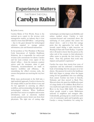 Page 8 Talk Nation Live February 2016
By Jackie Lowery
Carolyn Rubin of Fort Worth, Texas is the
national go-to expert in the revenue cycle
management market, an industry that is now
valued at more than $20 billion -- and growing
-- due to the great demand for technological
solutions required to manage patient
information, care and financial transactions.
In her position as Vice President of Revenue
Cycle Innovations of Anthelio Healthcare
Solutions, she is responsible for end-to-end
revenue cycle assessments for clients. Carolyn
and her team evaluate every aspect of her
clients’ offices -- from the moment a patient
arrives until the insurance claim is paid.
Ultimately, recommendations are made to
improve workflow and efficiency. By
streamlining the office’s revenue cycle, she
ensures that patients are receiving the very best
care.
While many professionals in the field take a
rigid analytical approach, Carolyn is known for
her unique ability to put her clients at ease and
for her approach to assessing an office’s
workflow, and recommending the right type of
technological solutions. When healthcare
providers have access to complete and accurate
information, such as electronic medical
records, patients receive better care from their
physicians. The right mix of cutting edge
technologies can help improve profitability and
reduce medical errors. Carolyn is truly
customer-focused and concerned about the
well-being of every patient that enters her
clients’ doors -- and it is from this vantage
point that she approaches her work. She
recently stated during a radio interview on
Breaking It Down with Frank MacKay, “A patient
who is ill needs to know that the person at the
other end of the counter in their physician’s
office wants to provide the best service for
them. How they perform their work truly
impacts each patient’s experience.”
Carolyn has more than twenty-four years of
experience and has cultivated a tremendous
body of knowledge that she can pass on to her
clients. Her passion for work in the healthcare
field truly began to emerge when she began
caring for her grandfather who was suffering
from cancer. Carolyn was born in Lincoln,
Nebraska and then moved to Rock Port,
Missouri where she spent her childhood as part
of a large family of six children. Rock Port is a
very small town eight miles east of the Missouri
River in the Loess Hills bluffs. It’s a place
where people extend a warm Midwestern
welcome to neighbors and strangers alike.
Undoubtedly, growing up in a small town with
a lot of community spirit and hospitality gave
Carolyn a strong foundation for caring for
 