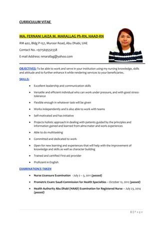 CURRICULUM VITAE
MA. FERNANI LAIZA M. MARALLAG Ph-RN, HAAD-RN
RM 402, Bldg P-157, Muroor Road, Abu Dhabi, UAE
Contact No. +971569550338
E-mail Address: nmarallag@yahoo.com
OBJECTIVES: To be able to work and serve in your institution using my nursing knowledge, skills
and attitude and to further enhance it while rendering services to your beneficiaries.
SKILLS:
• Excellent leadership and communication skills
• Versatile and efficient individual who can work under pressure, and with good stress-
tolerance
• Flexible enough in whatever task will be given
• Works independently and is also able to work with teams
• Self-motivated and has initiative
• Projects holistic approach in dealing with patients guided by the principles and
information gained and learned from alma mater and work experiences
• Able to do multitasking
• Committed and dedicated to work
• Open for new learning and experiences that will help with the improvement of
knowledge and skills as well as character building
• Trained and certified First-aid provider
• Proficient in English
EXAMINATION/S TAKEN
• Nurse Licensure Examination - July 2 – 3, 2011 (passed)
• Prometric Exam: Saudi Commission for Health Specialties – October 12, 2012 (passed)
• Health Authority Abu Dhabi (HAAD) Examination for Registered Nurse – July 23, 2014
(passed)
1 | P a g e
 