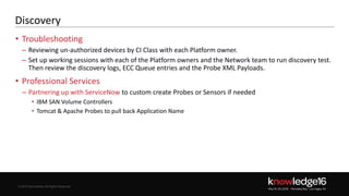 © 2016 ServiceNow All Rights Reserved 11Confidential© 2016 ServiceNow All Rights Reserved
Discovery
• Troubleshooting
– Reviewing un-authorized devices by CI Class with each Platform owner.
– Set up working sessions with each of the Platform owners and the Network team to run discovery test.
Then review the discovery logs, ECC Queue entries and the Probe XML Payloads.
• Professional Services
– Partnering up with ServiceNow to custom create Probes or Sensors if needed
• IBM SAN Volume Controllers
• Tomcat & Apache Probes to pull back Application Name
 