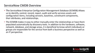 © 2016 ServiceNow All Rights Reserved 13Confidential© 2016 ServiceNow All Rights Reserved
ServiceNow CMDB Overview
• The ServiceNow Enterprise Configuration Management Database (ECMDB) Allows
us to identify, control, record, report, audit and verify services assets and
configuration items, including versions, baselines, constituent components,
their attributes, and relationships.
• The ECMDB makes it easy to either manually enter the relationships or have them
populated automatically by discovery tools. In addition to the hardware, software,
network, database, and storage areas, it is beneficial to know which individuals or
groups are responsible for the service from both a business perspective as well as
an IT perspective.
13
 