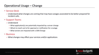 © 2016 ServiceNow All Rights Reserved 27Confidential© 2016 ServiceNow All Rights Reserved
Operational Usage – Change
• Service Desk
– Understand what changes are coming that may have outages associated to be better prepared for
incident calls.
• Support Teams
– Understand
• What application(s) are potentially impacted by a server change
• Whom to reach out to for approval or notification for a outage
• What servers are impacted with a SAN Change
• Business
– What changes may effect your services and/or applications
27
 