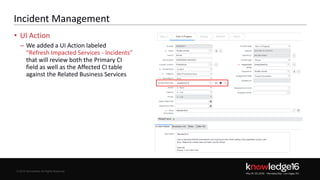 © 2016 ServiceNow All Rights Reserved 28Confidential© 2016 ServiceNow All Rights Reserved
Incident Management
• UI Action
– We added a UI Action labeled
“Refresh Impacted Services - Incidents”
that will review both the Primary CI
field as well as the Affected CI table
against the Related Business Services
naxtest13
 