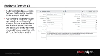 © 2016 ServiceNow All Rights Reserved 30Confidential© 2016 ServiceNow All Rights Reserved
Business Service CI
• Under the Related Links section:
We have made several changes
to the Business Service CIs.
• We wanted to be able to visually
correlate between incidents/
changes that are associated with
the master business service CI
and details (like alerts/incidents/
changes) that are associated with
all CIs of the business service.
Business Service Name BSN
 