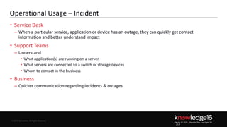 © 2016 ServiceNow All Rights Reserved 33Confidential© 2016 ServiceNow All Rights Reserved
Operational Usage – Incident
• Service Desk
– When a particular service, application or device has an outage, they can quickly get contact
information and better understand impact
• Support Teams
– Understand
• What application(s) are running on a server
• What servers are connected to a switch or storage devices
• Whom to contact in the business
• Business
– Quicker communication regarding incidents & outages
33
 