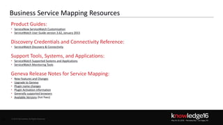 © 2016 ServiceNow All Rights Reserved 40Confidential© 2016 ServiceNow All Rights Reserved
Business Service Mapping Resources
40
Product Guides:
• ServiceNow ServiceWatch Customization
• ServiceWatch User Guide version 3.62, January 2015
Discovery Credentials and Connectivity Reference:
• ServiceWatch Discovery & Connectivity
Support Tools, Systems, and Applications:
• ServiceWatch Supported Systems and Applications
• ServiceWatch Monitoring Tools
Geneva Release Notes for Service Mapping:
• New Features and Changes
• Upgrade to Geneva
• Plugin name changes
• Plugin Activation information
• Generally supported browsers
• Available Versions (hot fixes)
 