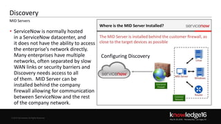 © 2016 ServiceNow All Rights Reserved 7Confidential© 2016 ServiceNow All Rights Reserved
Discovery
• ServiceNow is normally hosted
in a ServiceNow datacenter, and
it does not have the ability to access
the enterprise’s network directly.
Many enterprises have multiple
networks, often separated by slow
WAN links or security barriers and
Discovery needs access to all
of them. MID Server can be
installed behind the company
firewall allowing for communication
between ServiceNow and the rest
of the company network.
MID Servers
Configuring Discovery
 