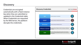 © 2016 ServiceNow All Rights Reserved 8Confidential© 2016 ServiceNow All Rights Reserved
Discovery
Credentials are encrypted
automatically with a fixed instance
key when they are submitted or
updated in the Credentials table.
When Credentials are requested
by the MID Server, the platform
decrypts the credentials.
 