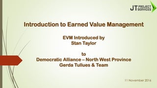 Introduction to Earned Value Management
EVM Introduced by
Stan Taylor
to
Democratic Alliance – North West Province
Gerda Tullues & Team
11 November 2016
 