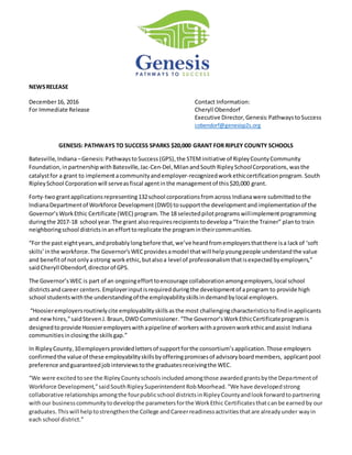 NEWSRELEASE
December16, 2016 Contact Information:
For Immediate Release Cheryll Obendorf
Executive Director,Genesis:PathwaystoSuccess
cobendorf@genesisp2s.org
GENESIS: PATHWAYS TO SUCCESS SPARKS $20,000 GRANT FOR RIPLEY COUNTY SCHOOLS
Batesville,Indiana–Genesis:PathwaystoSuccess (GPS),the STEMinitiative of RipleyCountyCommunity
Foundation, inpartnership withBatesville,Jac-Cen-Del,MilanandSouth RipleySchoolCorporations,wasthe
catalystfor a grant to implementacommunityandemployer-recognizedworkethiccertificationprogram. South
RipleySchool Corporationwill serveasfiscal agentinthe managementof this$20,000 grant.
Forty-twograntapplicationsrepresenting132school corporationsfromacross Indianawere submittedtothe
IndianaDepartmentof Workforce Development(DWD) tosupportthe developmentandimplementationof the
Governor’sWorkEthic Certificate (WEC) program.The 18 selectedpilotprogramswillimplementprogramming
duringthe 2017-18 school year.The grant alsorequiresrecipientstodevelopa“Trainthe Trainer” planto train
neighboringschool districtsinanefforttoreplicate the programintheircommunities.
“For the past eightyears,andprobablylongbefore that,we’ve heardfromemployersthatthere isa lackof ‘soft
skills’inthe workforce.The Governor’sWECprovidesamodel thatwill helpyoungpeople understandthe value
and benefitof notonlyastrong workethic,butalsoa level of professionalismthatisexpectedbyemployers,”
saidCheryll Obendorf,directorof GPS.
The Governor’sWEC is part of an ongoingefforttoencourage collaborationamongemployers,local school
districtsandcareer centers.Employerinputisrequiredduringthe developmentof aprogram to provide high
school studentswiththe understandingof the employabilityskillsindemandbylocal employers.
“Hoosieremployersroutinelycite employabilityskillsasthe most challengingcharacteristicstofindinapplicants
and newhires,”saidStevenJ.Braun,DWD Commissioner. “The Governor’sWorkEthicCertificateprogramis
designedtoprovide Hoosieremployerswithapipeline of workerswithaprovenworkethicandassist Indiana
communitiesinclosingthe skillsgap.”
In RipleyCounty,10employersprovidedlettersof supportforthe consortium’sapplication.Those employers
confirmedthe value of these employabilityskillsbyofferingpromisesof advisoryboardmembers, applicantpool
preference andguaranteedjobinterviewstothe graduatesreceivingthe WEC.
“We were excitedtosee the RipleyCountyschoolsincludedamongthose awardedgrantsbythe Departmentof
Workforce Development,”saidSouthRipleySuperintendent RobMoorhead. “We have developedstrong
collaborative relationshipsamongthe fourpublicschool districtsinRipleyCountyandlookforwardtopartnering
withour businesscommunitytodevelopthe parametersforthe WorkEthic Certificatesthatcanbe earnedby our
graduates. Thiswill helptostrengthenthe College andCareerreadinessactivitiesthatare alreadyunder wayin
each school district.”
 