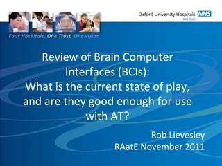 Review of Brain Computer
Interfaces (BCIs):
What is the current state of play,
and are they good enough for use
with AT?
Rob Lievesley
RAatE November 2011
 