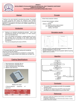 GROUP 3
DEVELOPMENT OF AN ALGORITHM FOR INTERFACIAL HEAT TRANSFER COEFFICIENT
GUIDE:Prof.Choudhari C.M.
Patil Swapnil,Putti Anusha,Rathode Mayur,More Sneha
Algorithm
Abstract
Casting is the most important manufacturing process. The project
is mainly concerned with finding the Interfacial Heat Transfer
Coefficient(IFHTC) and to comment on the quality of the casting .An
algorithm is developed for the same and suitable programming is
being developed.
Introduction
 Casting is an important manufacturing process and in any
manufacturing process the final product is of main concern,
which must be defect-free.
 One of the defects encountered in casting process is the air-
gap formation due to shrinkage of the molten metal which
adversely affects the microstructure of the cast component and
its properties.
 This can be analyzed by the value of IFHTC.
Casting Specifications
 Mould dimensions: 300*300*180 mm
 Cavity dimensions: 200*200*40 mm
 Type of casting process: Sand casting
 Material used: Aluminum
Model of the mould
Density
(kg/m³)
Thermal
conductivity
(W/m°k)
Melting
point
(°k)
Boiling
point
(°k)
2700 105 933 2792
Thermo-physical properties of
aluminum
Scope
The project deals with only sand casting and considering
aluminum as the cast material.
The shape of the cast component considered is a simple plate.
Except for the air gap formation other defects are not taken into
consideration.
Principle
Direct heat conduction method.
Inverse heat conduction method:
h = q/∆T
where h = IFHTC,
q = Heat flux which is kept constant
∆T = Temperature difference in
casting and mould
Simulation results
• Variation of IFHTC value with pouring temperature. Optimum
pouring temperature is 700°C to 750.
• Variation of IFHTC value with pouring speed. Optimum pouring
speed is 2cm/s to 3cm/s.
Conclusion
 The results of the simulations are within the acceptable
standard values.
 An algorithm for determining the IFHTC value has been
developed and suitable programming has been done.
References
• Optimization of Mold Yield in MultiCavity Sand Castings. Journal of Materials
Engineering and Performance
• R. Zagórski& J. OEleziona,Influence of thermal boundary condition on casting
process of metal matrix composite,
 