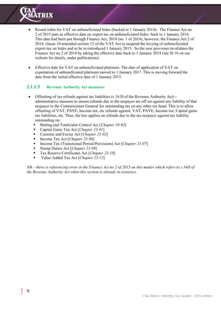 9
 Round robin for VAT on unbeneficiated hides (backed to 1 January 2014)- The Finance Act no
2 of 2015 puts as effective date on export tax on unbeneficiated hides back to 1 January 2014.
This date had been put through Finance Act, 2014 (no. 1 of 2014), however, the Finance Act 2 of
2014, clause 10 amended section 12 of the VAT Act to suspend the levying of unbeneficiated
export tax on hides and to be re-introduced 1 January 2015. So the new provision invalidates the
Finance Act no 2 of 2014 by taking the effective date back to 1 January 2014 (see SI 16 on our
website for details, under publications).
 Effective date for VAT on unbeneficiated platinum- The date of application of VAT on
exportation of unbeneficiated platinum moved to 1 January 2017. This is moving forward the
date from the initial effective date of 1 January 2015.
2.1.1.5 Revenue Authority Act measures
 Offsetting of tax refunds against tax liabilities (s 34 D of the Revenue Authority Act) -
administrative measure to ensure refunds due to the taxpayer are off set against any liability of that
taxpayer to the Commissioner General for outstanding tax on any other tax head. This is to allow
offsetting of VAT, PAYE, Income tax, etc refunds against, VAT, PAYE, Income tax, Capital gains
tax liabilities, etc. Thus, the law applies on refunds due to the tax taxpayer against tax liability
outstanding on:
 Betting and Totalizator Control Act [Chapter 10:02]
 Capital Gains Tax Act [Chapter 23:01]
 Customs and Excise Act [Chapter 23:02]
 Income Tax Act [Chapter 23:06]
 Income Tax (Transitional Period Provisions) Act [Chapter 23:07]
 Stamp Duties Act [Chapter 23:09]
 Tax Reserve Certificates Act [Chapter 23:10]
 Value Added Tax Act [Chapter 23:12]
NB – there is referencing error in the Finance Act no 2 of 2015 on this matter which refers to s 34D of
the Revenue Authority Act when this section is already in existence.
 