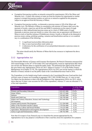 11
 Exemption from paying royalties on minerals extracted for experiments(s 249 of the Mines and
Minerals Act) - A miner who extracts or treats ore from his location for experimental or similar
purpose is exempt from paying royalties on such ore or mineral so applied for this purposes,
subject to an approval from the Secretary of Mines.
 Exemption from paying royalties on diamonds or precious stones (s 249 of the Mines and
Minerals Act)- The Minister of Mines in consultation with minister of Finance shall waive the
payment of royalty, export tax and all fees and MMCZ commission on the export of rough
diamonds or other unbeneficiated precious stones up to a limit of 10000 carats of rough
diamonds or precious stoner per month to a miner who enters into an agreement with Minister of
Mines to train or fund the training of Zimbabwean citizens ( locally or abroad) on the diamond or
precious stones cutting, polishing, grading, valuation and beneficiation and has or is to establish
any or a combination of the following:
 A significant local jewellery fabrication plant
 One or more local jewellery retail outlets, or
 A laboratory for the certification of cut and polished diamonds or precious stones in
Zimbabwe
The miner should satisfy the Minister of Mines that he has resources to implement the above
activities.
2.1.2 Appropriation Act
The Honourable Minister of Finance and Economic Development, Mr Patrick Chinamasa announced the
2016 annual budget on the 26th
of November 2015 and subsequently issued an Appropriation Bill which
sets out how the Minister plans to expend the public funds. The parliament then approved the bill and
this gave birth to the Appropriation (2016) Act 2015. Subject to section 17 (5) of the Public Finance
Management Act [Chapter 22:19], The Appropriation (2016) Act 2015 sets out the manner in which the
Minister of finance intends to use the public funds in the Consolidated Revenue Fund in 2016.
The Expenditure is to be funded using Funds contained in the Consolidated Revenue Fund and this fund
will have sums of money not Exceeding in aggregate US$ 3 398 128 000.There are 41 votes in total.
Tax Matrix has the pleasure to share with the breakdown of the Appropriation (2016) Act 2015, which
shows that top 10 major votes accounts for 89% of the expenditure, whereas 31 votes are allocated 11 %
of the total expenditure.
Expenditure US$ % of the Total
Expenditure
Primary and Secondary Education 810 431 000 23.8%
Home Affairs 395 372 000 11.6%
Defense 358 065 000 10.5%
Heath and Child Care 330 789 000 9.7%
Higher and Tertiary Education, Science and Technology
Development
307 645 000 9.1%
Finance and Economic Development 215 269 000 6.3%
Office of the President and the Cabinet 179 936 000 5.3%
Public Service Labour and Social Welfare 174 235 000 5.1%
Agriculture, Mechanisation and irrigation development 145 091 000 4.3%
Justice Legal and Parliamentary Affairs 108 762 000 3.2%
Note that if in respect of any financial year it is found that the amount appropriated by the
Appropriation Act to any purpose is insufficient or that a need has arisen for expenditure for a purpose
 
