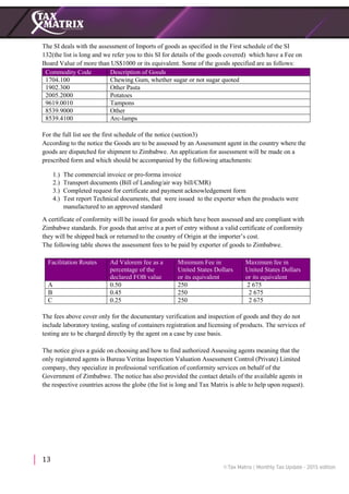 13
The SI deals with the assessment of Imports of goods as specified in the First schedule of the SI
132(the list is long and we refer you to this SI for details of the goods covered) which have a Fee on
Board Value of more than US$1000 or its equivalent. Some of the goods specified are as follows:
Commodity Code Description of Goods
1704.100 Chewing Gum, whether sugar or not sugar quoted
1902.300 Other Pasta
2005.2000 Potatoes
9619.0010 Tampons
8539.9000 Other
8539.4100 Arc-lamps
For the full list see the first schedule of the notice (section3)
According to the notice the Goods are to be assessed by an Assessment agent in the country where the
goods are dispatched for shipment to Zimbabwe. An application for assessment will be made on a
prescribed form and which should be accompanied by the following attachments:
1.) The commercial invoice or pro-forma invoice
2.) Transport documents (Bill of Landing/air way bill/CMR)
3.) Completed request for certificate and payment acknowledgement form
4.) Test report Technical documents, that were issued to the exporter when the products were
manufactured to an approved standard
A certificate of conformity will be issued for goods which have been assessed and are compliant with
Zimbabwe standards. For goods that arrive at a port of entry without a valid certificate of conformity
they will be shipped back or returned to the country of Origin at the importer’s cost.
The following table shows the assessment fees to be paid by exporter of goods to Zimbabwe.
Facilitation Routes Ad Valorem fee as a
percentage of the
declared FOB value
Minimum Fee in
United States Dollars
or its equivalent
Maximum fee in
United States Dollars
or its equivalent
A 0.50 250 2 675
B 0.45 250 2 675
C 0.25 250 2 675
The fees above cover only for the documentary verification and inspection of goods and they do not
include laboratory testing, sealing of containers registration and licensing of products. The services of
testing are to be charged directly by the agent on a case by case basis.
The notice gives a guide on choosing and how to find authorized Assessing agents meaning that the
only registered agents is Bureau Veritas Inspection Valuation Assessment Control (Private) Limited
company, they specialize in professional verification of conformity services on behalf of the
Government of Zimbabwe. The notice has also provided the contact details of the available agents in
the respective countries across the globe (the list is long and Tax Matrix is able to help upon request).
 