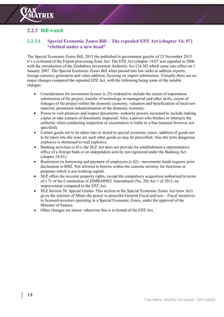 14
2.2.3 Bill watch
2.2.3.1 Special Economic Zones Bill – The repealed EPZ Act (chapter 14; 07)
“clothed under a new head”
The Special Economic Zones Bill, 2015 the published in government gazette of 23 November 2015
it’s a re-bound of the Export processing Zone Act. The EPZ Act (chapter 14:07 was repealed in 2006
with the introduction of the Zimbabwe Investment Authority Act [14:30] which came into effect on 1
January 2007. The Special Economic Zones Bill when passed into law seeks to address exports,
foreign currency generation and value addition, focusing on import substitution. Virtually there are no
major changes compared the repealed EPZ Act, with the following being some of the notable
changes:
 Consideration for investment licence (s 25) widened to include the extent of importation
substitution of the project, transfer of technology in managerial and other skills, extent of
linkages of the project within the domestic economy, valuation and beneficiation of local raw
material, promotion industrialisation of the domestic economy.
 Power to visit premises and inspect documents- authority powers increased to include making
copies or take extracts of documents inspected. Also, a person who hinders or obstructs the
authority when conducting inspection or examination is liable to a fine (amount however not
specified).
 Certain goods not to be taken into or stored in special economic zones- addition of goods not
to be taken into the zone are such other goods as may be prescribed. Also the term dangerous
explosive is shortened to read explosive.
 Banking activities (s 41)- the SEZ Act does not provide for establishment a representative
office of a foreign bank or an independent activity not registered under the Banking Act
(chapter 24:01).
 Restriction on borrowing and payment of employees (s 42) - movements funds requires prior
declaration to RBZ. Not allowed to borrow within the customs territory for functions or
purposes which is not working capital.
 SEZ offers the investor property rights, except the compulsory acquisition authorised in terms
of s 71 of the Constitution of ZIMBABWE Amendment (No. 20) Act 1 of 2013, no
improvement compared to the EPZ Act.
 SEZ Section 58, Special Grants- This section in the Special Economic Zones Act (new Act)
gives the minister of Mines the power to prescribe General Fiscal and non – Fiscal incentives
to licensed investors operating in a Special Economic Zones, under the approval of the
Minister of finance.
 Other changes are minor- otherwise this is re-bound of the EPZ Act.
 