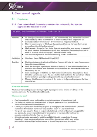 15
3. Court cases & Appeals
3.1 Court cases
3.1.1 Care International- An employee causes a loss to the entity but loss also
aggravated by the entity’s fault
Case Name Care International In Zimbabwe v ZIMRA and ORS
Summary  An employee ( one called Desmond) of Care International (Care) fraudulently declared
and claimed duty rebate on importation of wire which he diverted for personal use
 Desmond used Care International’s documentation to perpetrate the fraud.
 The wire was recovered by ZIMRA at the premises of Survival Harward (Pvt) Ltd (an
approved supplier of Care International)
 ZIMRA made a demand to Care for the duty and penalty of the same amount in respect of
the seized goods on the basis that the goods were not destined for consumption or use in
an aid or technical co-operation project undertaken by the entity
 Care made an objection on the demands made by ZIMRA 6 months later.
Jurisdiction  High Court Harare 24 March and15 April 2015.
Decision  The Commissioner referred to in s 196 of the Customs & Excise Act is the Commissioner
General in charge of Zimra.
 There was no dispute regarding the position or authority of the Commissioner-General in
relation to the transition from the former office of Director or Controller of Customs and
Excise under the Act.
 Zimra was an agent of the State and the Commissioner General a state employee thus s
196 of the Customs and Excise Act and s 6 of the State Liabilities Act respectively offered
him the protection against proceedings unless 60 day notice has been issued
 The case failed because the required 60 day notice of civil proceedings against the State
was not given.
What were the issues?
Whether civil proceedings made without giving 60 days required notice in terms of s 196 (1) of the
Customs and Excise Act should be allowed to stand .
What were the facts?
 Care International is a non- profit making organisation engaged in humanitarian work
 The entity was entitled to a rebate or refund of duty on goods or services acquired in the
furtherance of its humanitarian objectives
 Certain goods (wire) were fraudulently acquired by an employee of Care International (Desmond
Maninimini- Procurement Supervisor) using purchase orders of Care International.
 The goods were seized by Zimra on suspicion that although a rebate of duty had been applied for
and granted, the goods were not destined for consumption or use in an aid or technical co-
operation project in which the Care was involved.
 A joint investigation was made by both Care and ZIMRA and it revealed that Desmond
fraudulently raised purchase orders in the name of Care International, which were neither
processed nor approved by Care International in terms of its procurement procedures.
 