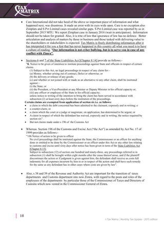 18
 Care International did not take heed of the above so important piece of information and what
happened next, was disastrous. It made an error with its eyes wide open. Care is no exception also
Zimplats and S Pvt Limited cases revealed similar gaps. S Pvt Limited case was reported by us in
September 2015 MTU. We report Zimplast case in January 2016 (wait in anticipation). Information
should not be taken for granted. Also, it is trite of law that ignorance of law has no defence. Better
articulation and analysis of matters by those in business and those tasked with delivering value to
the shareholders or stakeholders is expected. Tax Matrix is freely distributing information after it
has interpreted it for you a feat that has never happened in this country all what you need is to have
a culture of reading. “Our information is not cyber bullying, but is to serve you in case of any
conflict with Zimra”.
 Sections 6 and 7 of the State Liabilities Act [Chapter 8:14] provide as follows:-
“6. Notice to be given of intention to institute proceedings against State and officials in respect of certain
claims.
(1) Subject to this Act, no legal proceedings in respect of any claim for:–
(a) Money, whether arising out of contract, Delict or otherwise; or
(b) the delivery or release of any goods;
(c) and whether or not joined with or made as an alternative to any other claim, shall be instituted
against:–
(i) the State; or
(ii) the President, a Vice-President or any Minister or Deputy Minister in his official capacity or;
(iii) any officer or employee of the State in his official capacity;
unless notice in writing of the intention to bring the claim has been served in accordance with
subsection (2) at least sixty days before the institution of the proceedings.
Certain claims are exempted from application of section six i.e. as follows:
 a claim in which the debt concerned has been admitted to the claimant, expressly and in writing; o
 a counter-claim; or
 a claim which the court or a judge or magistrate, on application, has determined to be urgent; or
 A claim in respect of which the defendant has waived, expressly and in writing, the notice required by
section six”.
 But not claims made under s 196 of the Customs Act
 Whereas. Section 196 of the Customs and Excise Act (“the Act”) as amended by Act No. 17 of
1999 provides as follows:-
“196 Notice of action to be given to officer
No civil proceedings shall be instituted against the State, the Commissioner or an officer for anything
done or omitted to be done by the Commissioner or an officer under this Act or any other law relating
to customs and excise until sixty days after notice has been given in term of the State Liabilities Act
[Chapter 8:15].
Subject to subsection (12) of section one hundred and ninety-three, any proceedings referred to in
subsection (1) shall be brought within eight months after the cause thereof arose, and if the plaintiff
discontinues the action or if judgment is given against him, the defendant shall receive as costs full
indemnity for all expenses incurrent by him in or in respect of the action and shall have such remedy
for the same as any defendant has in other cases where costs are given by law”.
 Also, s 38 and 39 of the Revenue and Authority Act are important for the transition of taxes
departments and Customs department into now Zimra, with regard to the posts and roles of the
employees of the departments by particular those of the Commissioner of Taxes and Directors of
Customs which now vested in the Commissioner General of Zimra.
 
