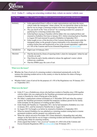 19
3.1.2 Goba T – ruling on returning resident duty rebate on motor vehicle case
Case Name GOBA. NT (Appellant) v ZIMRA & Commissioner of Customs (Respondents)
Summary  Goba approached Zimra’s offices to make representations and claim the motor
vehicle under the immigrants’ rebate scheme. He was denied the rebate on the basis
that he was no longer a returning resident at the time of importing the vehicle.
 The case dwell on the “time of arrival” for a retuning resident for a purpose of
qualifying for a returning resident duty rebate
 Goba had been staying in Namibia with his father who was employed there and
returned to Zimbabwe first time in January 2011, before returning back to Namibia
in August 2011and returned for good to Zimbabwe in September 2011.
 Goba sought review of the decision of the Customs dismissing his claim under the
immigrant rebate on the grounds of gross irrationality in his assessment of the
evidence before him and misdirection at law in the second respondent’s application
of s 105 of the Customs and Excise (General) Regulations, SI 154 of 2001.
Jurisdiction  High Court 18 February 2015
Decision  That the decision by Zimra of rejecting Goba’s claim for immigrants’ rebate be and
is hereby set aside
 That Zimra be and is hereby ordered to release the applicant’s motor vehicle
without any conditions.
 That the ZIMRA pays the costs of suit.
What were the issues?
 Whether the Time of arrival of a returning resident is determined automatically on the first
instance the returning resident arrives in the country or when he declares his status of being a
returning resident.
 Whether Goba’s time of arrival for the purposes of s 105 of the Regulations was 30 January 2011
or 3 September 2011.
What were the facts?
 Goba N T was a Zimbabwean citizen who had been resident in Namibia since 1998 together
with his father who was employed by the Namibian government and enjoyed permission to
remain in Namibia by virtue of being part of the family.
 His father’s employment contract terminated on 31 December 2010 and when the contract
expired, the Namibian government extended the temporary residence permit for his family
Goba included, for the purposes of winding up their affairs.
 Goba finally left Namibia on 3 September 2011, but he had returned to Zimbabwe on a visit
in January 2011, until he returned to Namibia late in August 2011.
 In August 2011 he bought a car before he returned to Zimbabwe in September 2011.
 When he entered Zimbabwe he was admitted as a returning resident coming back to resume
permanent residence and his passport was endorsed as such.
 When the vehicle arrived in November 2011 Zimra detained it, demanding duty and other
charges on the basis that he was no longer a returning resident and therefore disqualified from
claiming duty rebate for returning residents.
 Zimra argued that Gobat’s “time of arrival” in terms of s 105(1) (b) of the Customs and
Excise (General) Regulations 2001 (SI 154 of 2001) was 30 January 2011.
 