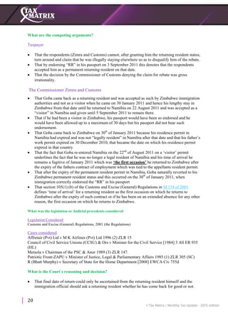 20
What are the competing arguments?
Taxpayer
 That the respondents (Zimra and Customs) cannot, after granting him the returning resident status,
turn around and claim that he was illegally staying elsewhere so as to disqualify him of the rebate.
 That by endorsing “RR” in his passport on 3 September 2011 this denotes that the respondents
accepted him as a permanent returning resident on that date.
 That the decision by the Commissioner of Customs denying the claim for rebate was gross
irrationality.
The Commissioner Zimra and Customs
 That Goba came back as a returning resident and was accepted as such by Zimbabwe immigration
authorities and not as a visitor when he came on 30 January 2011 and hence his lengthy stay in
Zimbabwe from that date until he returned to Namibia on 22 August 2011 and was accepted as a
“visitor” in Namibia and given until 5 September 2011 to remain there.
 That if he had been a visitor in Zimbabwe, his passport would have been so endorsed and he
would have been allowed up to a maximum of 30 days but his passport did not bear such
endorsement.
 That Goba came back to Zimbabwe on 30th
of January 2011 because his residence permit in
Namibia had expired and was not “legally resident” in Namibia after that date and that his father’s
work permit expired on 30 December 2010, that became the date on which his residence permit
expired in that country
 That the fact that Goba re-entered Namibia on the 22nd
of August 2011 on a ‘visitor’ permit
underlines the fact that he was no longer a legal resident of Namibia and his time of arrival he
remains a fugitive of January 2011 which was ‘the first occasion’ he returned to Zimbabwe after
the expiry of the fathers contract of employment which was tied to the appellants resident permit.
 That after the expiry of the permanent resident permit in Namibia, Goba naturally reverted to his
Zimbabwe permanent resident status and this occurred on the 30th
of January 2011, when
immigration correctly endorsed the “RR” in his passport
 That section 105(1) (b) of the Customs and Excise (General) Regulations in SI 154 of 2001
defines ‘time of arrival’ for a returning resident as the first occasion on which he returns to
Zimbabwe after the expiry of such contract or if he has been on an extended absence for any other
reason, the first occasion on which he returns to Zimbabwe.
What was the legislation or Judicial precedents considered
Legislation Considered
Customs and Excise (General) Regulations, 2001 (the Regulations)
Cases considered
Affretair (Pvt) Ltd v M K Airlines (Pvt) Ltd 1996 (2) ZLR 15
Council of Civil Service Unions (CCSU) & Ors v Minister for the Civil Service [1984] 3 All ER 935
(HL)
Metsola v Chairman of the PSC & Anor 1989 (3) ZLR 147.
Patriotic Front-ZAPU v Minister of Justice, Legal & Parliamentary Affairs 1985 (1) ZLR 305 (SC)
R (Bhatt Murphy) v Secretary of State for the Home Department [2008] EWCA Civ 755d
What is the Court`s reasoning and decision?
 That final date of return could only be ascertained from the returning resident himself and the
immigration official should ask a returning resident whether he has come back for good or not.
 