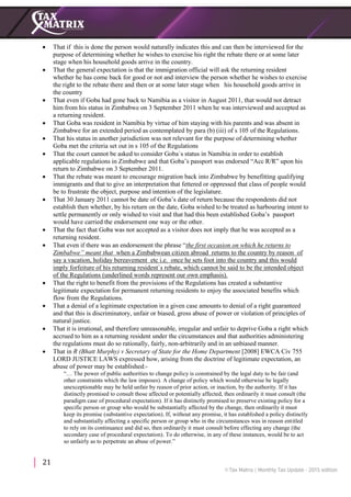 21
 That if this is done the person would naturally indicates this and can then be interviewed for the
purpose of determining whether he wishes to exercise his right the rebate there or at some later
stage when his household goods arrive in the country.
 That the general expectation is that the immigration official will ask the returning resident
whether he has come back for good or not and interview the person whether he wishes to exercise
the right to the rebate there and then or at some later stage when his household goods arrive in
the country
 That even if Goba had gone back to Namibia as a visitor in August 2011, that would not detract
him from his status in Zimbabwe on 3 September 2011 when he was interviewed and accepted as
a returning resident.
 That Goba was resident in Namibia by virtue of him staying with his parents and was absent in
Zimbabwe for an extended period as contemplated by para (b) (iii) of s 105 of the Regulations.
 That his status in another jurisdiction was not relevant for the purpose of determining whether
Goba met the criteria set out in s 105 of the Regulations
 That the court cannot be asked to consider Goba`s status in Namibia in order to establish
applicable regulations in Zimbabwe and that Goba’s passport was endorsed “Acc R/R” upon his
return to Zimbabwe on 3 September 2011.
 That the rebate was meant to encourage migration back into Zimbabwe by benefitting qualifying
immigrants and that to give an interpretation that fettered or oppressed that class of people would
be to frustrate the object, purpose and intention of the legislature.
 That 30 January 2011 cannot be date of Goba’s date of return because the respondents did not
establish then whether, by his return on the date, Goba wished to be treated as harbouring intent to
settle permanently or only wished to visit and that had this been established Goba’s passport
would have carried the endorsement one way or the other.
 That the fact that Goba was not accepted as a visitor does not imply that he was accepted as a
returning resident.
 That even if there was an endorsement the phrase “the first occasion on which he returns to
Zimbabwe” meant that when a Zimbabwean citizen abroad returns to the country by reason of
say a vacation, holiday bereavement etc i.e. once he sets foot into the country and this would
imply forfeiture of his returning resident`s rebate, which cannot be said to be the intended object
of the Regulations (underlined words represent our own emphasis).
 That the right to benefit from the provisions of the Regulations has created a substantive
legitimate expectation for permanent returning residents to enjoy the associated benefits which
flow from the Regulations.
 That a denial of a legitimate expectation in a given case amounts to denial of a right guaranteed
and that this is discriminatory, unfair or biased, gross abuse of power or violation of principles of
natural justice.
 That it is irrational, and therefore unreasonable, irregular and unfair to deprive Goba a right which
accrued to him as a returning resident under the circumstances and that authorities administering
the regulations must do so rationally, fairly, non-arbitrarily and in an unbiased manner.
 That in R (Bhatt Murphy) v Secretary of State for the Home Department [2008] EWCA Civ 755
LORD JUSTICE LAWS expressed how, arising from the doctrine of legitimate expectation, an
abuse of power may be established:-
“… The power of public authorities to change policy is constrained by the legal duty to be fair (and
other constraints which the law imposes). A change of policy which would otherwise be legally
unexceptionable may be held unfair by reason of prior action, or inaction, by the authority. If it has
distinctly promised to consult those affected or potentially affected, then ordinarily it must consult (the
paradigm case of procedural expectation). If it has distinctly promised to preserve existing policy for a
specific person or group who would be substantially affected by the change, then ordinarily it must
keep its promise (substantive expectation). If, without any promise, it has established a policy distinctly
and substantially affecting a specific person or group who in the circumstances was in reason entitled
to rely on its continuance and did so, then ordinarily it must consult before effecting any change (the
secondary case of procedural expectation). To do otherwise, in any of these instances, would be to act
so unfairly as to perpetrate an abuse of power.”
 