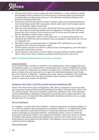 22
 That time of arrival for a former resident who enters Zimbabwe as a visitor and does not depart
from Zimbabwe shall be deemed to be the first occasion on which he imports any personal and
household effects and other goods in terms of s 105 within three months from the grant of his
permanent returning resident status.
 That the time of arrival rules places the burden to declare a status on the returning resident and
must without being warned of the consequences elect the status under which his papers upon re-
entry into Zimbabwe ought to be processed.
 That even if that interpretation were correct, the fact that Goba was interviewed on 3 September
2011 and accepted as a returning resident meant the suggestion of 30 January 2011 falls away
because there was no history of such an interview prior to this one and if the interview existed
then the respondents would have had a strong case.
 That the date of ownership of vehicle was 29 August 2011, i.e. the date he fully paid for it as
reflected by the FNB invoice and was entitled to claim an immigrant’s rebate at the time of arrival
on 3 September 2011.
 That Goba’s status is as it presented itself on 3 September 2011 and that there was no legal
impediment to his claim for an immigrant’s rebate.
 That the refusal to accede to his claim for a rebate in terms of the Regulations, seen in this light, is
unreasonable and therefore irrational.
 That the decision to reject Goba’s claim for rebate is set aside and Zimra is hereby ordered to
release Goba’s motor vehicle without any conditions and Zimra pays the costs of suit.
What is the Impact of the decision on your business or practice?
General comments
It never crossed Zimra’ mind that it is possible to have stateless persons when it suggested that once
the Namibian residence was terminated then Goba automatically reverted to be Zimbabwe by default.
Under tax treaties for instance there are residence tie breaker rules. According to these rules where the
person is Stateless the contracting states have to agree who should take that person (see tie breaker
rules in M. Tapera & A Majachani – Unpacking Tax Law & Practice in Zimbabwe). This implies that
if a person is not resident of one state then he could be resident of another, he could be Stateless
person or could even be resident of a third State.
Immigrant’s duty rebate- s 105 of the Customs and Excise Regulations, 2001
Section 105 of the Customs and Excise Regulation, 2001 allows an immigrant to access duty rebate
upon importation of personal effects and household goods (including 1 passenger motor vehicle), and
not commercial goods. This piece of legislation is particularly important to many of the Diasporans
out there and should they contemplate coming home for good they need to acquaint themselves with
these rules so as not to be deprived of their rightful benefit. In addition to the above facts, we explain
this fully below for your benefit:
Who is an immigrant?
An immigrant is a person who enters Zimbabwe, to take up employment or permanent residence; or
as a visitor but remains to take up employment or permanent residence, or as a diplomat but remains
to take up employment or permanent residence or to attend any educational institution or for the
purpose of attending any educational institution, including their spouses. It does not include any
person who has previously resided or been employed in Zimbabwe, unless such a person is returning
to Zimbabwe after having resided outside Zimbabwe for a period of not less than 2 years or any
shorter period as may be approved by the Minister. This definition covers non-residents, returning
residents and former diplomats.
Time of arrival rules
 