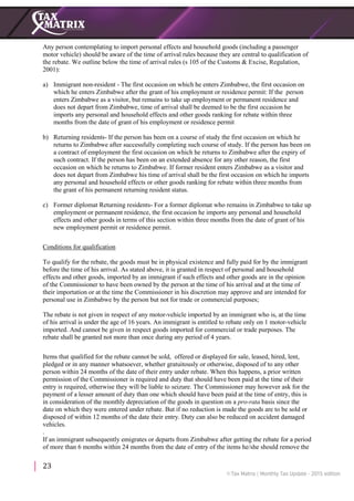 23
Any person contemplating to import personal effects and household goods (including a passenger
motor vehicle) should be aware of the time of arrival rules because they are central to qualification of
the rebate. We outline below the time of arrival rules (s 105 of the Customs & Excise, Regulation,
2001):
a) Immigrant non-resident - The first occasion on which he enters Zimbabwe, the first occasion on
which he enters Zimbabwe after the grant of his employment or residence permit: If the person
enters Zimbabwe as a visitor, but remains to take up employment or permanent residence and
does not depart from Zimbabwe, time of arrival shall be deemed to be the first occasion he
imports any personal and household effects and other goods ranking for rebate within three
months from the date of grant of his employment or residence permit
b) Returning residents- If the person has been on a course of study the first occasion on which he
returns to Zimbabwe after successfully completing such course of study. If the person has been on
a contract of employment the first occasion on which he returns to Zimbabwe after the expiry of
such contract. If the person has been on an extended absence for any other reason, the first
occasion on which he returns to Zimbabwe. If former resident enters Zimbabwe as a visitor and
does not depart from Zimbabwe his time of arrival shall be the first occasion on which he imports
any personal and household effects or other goods ranking for rebate within three months from
the grant of his permanent returning resident status.
c) Former diplomat Returning residents- For a former diplomat who remains in Zimbabwe to take up
employment or permanent residence, the first occasion he imports any personal and household
effects and other goods in terms of this section within three months from the date of grant of his
new employment permit or residence permit.
Conditions for qualification
To qualify for the rebate, the goods must be in physical existence and fully paid for by the immigrant
before the time of his arrival. As stated above, it is granted in respect of personal and household
effects and other goods, imported by an immigrant if such effects and other goods are in the opinion
of the Commissioner to have been owned by the person at the time of his arrival and at the time of
their importation or at the time the Commissioner in his discretion may approve and are intended for
personal use in Zimbabwe by the person but not for trade or commercial purposes;
The rebate is not given in respect of any motor-vehicle imported by an immigrant who is, at the time
of his arrival is under the age of 16 years. An immigrant is entitled to rebate only on 1 motor-vehicle
imported. And cannot be given in respect goods imported for commercial or trade purposes. The
rebate shall be granted not more than once during any period of 4 years.
Items that qualified for the rebate cannot be sold, offered or displayed for sale, leased, hired, lent,
pledged or in any manner whatsoever, whether gratuitously or otherwise, disposed of to any other
person within 24 months of the date of their entry under rebate. When this happens, a prior written
permission of the Commissioner is required and duty that should have been paid at the time of their
entry is required, otherwise they will be liable to seizure. The Commissioner may however ask for the
payment of a lesser amount of duty than one which should have been paid at the time of entry, this is
in consideration of the monthly depreciation of the goods in question on a pro-rata basis since the
date on which they were entered under rebate. But if no reduction is made the goods are to be sold or
disposed of within 12 months of the date their entry. Duty can also be reduced on accident damaged
vehicles.
.
If an immigrant subsequently emigrates or departs from Zimbabwe after getting the rebate for a period
of more than 6 months within 24 months from the date of entry of the items he/she should remove the
 