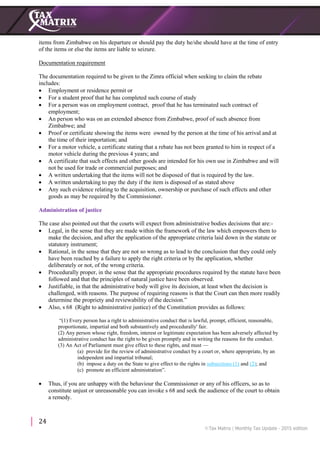 24
items from Zimbabwe on his departure or should pay the duty he/she should have at the time of entry
of the items or else the items are liable to seizure.
Documentation requirement
The documentation required to be given to the Zimra official when seeking to claim the rebate
includes:
 Employment or residence permit or
 For a student proof that he has completed such course of study
 For a person was on employment contract, proof that he has terminated such contract of
employment;
 An person who was on an extended absence from Zimbabwe, proof of such absence from
Zimbabwe; and
 Proof or certificate showing the items were owned by the person at the time of his arrival and at
the time of their importation; and
 For a motor vehicle, a certificate stating that a rebate has not been granted to him in respect of a
motor vehicle during the previous 4 years; and
 A certificate that such effects and other goods are intended for his own use in Zimbabwe and will
not be used for trade or commercial purposes; and
 A written undertaking that the items will not be disposed of that is required by the law.
 A written undertaking to pay the duty if the item is disposed of as stated above
 Any such evidence relating to the acquisition, ownership or purchase of such effects and other
goods as may be required by the Commissioner.
Administration of justice
The case also pointed out that the courts will expect from administrative bodies decisions that are:-
 Legal, in the sense that they are made within the framework of the law which empowers them to
make the decision, and after the application of the appropriate criteria laid down in the statute or
statutory instrument;
 Rational, in the sense that they are not so wrong as to lead to the conclusion that they could only
have been reached by a failure to apply the right criteria or by the application, whether
deliberately or not, of the wrong criteria.
 Procedurally proper, in the sense that the appropriate procedures required by the statute have been
followed and that the principles of natural justice have been observed.
 Justifiable, in that the administrative body will give its decision, at least when the decision is
challenged, with reasons. The purpose of requiring reasons is that the Court can then more readily
determine the propriety and reviewability of the decision.”
 Also, s 68 (Right to administrative justice) of the Constitution provides as follows:
“(1) Every person has a right to administrative conduct that is lawful, prompt, efficient, reasonable,
proportionate, impartial and both substantively and procedurally' fair.
(2) Any person whose right, freedom, interest or legitimate expectation has been adversely affected by
administrative conduct has the right to be given promptly and in writing the reasons for the conduct.
(3) An Act of Parliament must give effect to these rights, and must —
(a) provide for the review of administrative conduct by a court or, where appropriate, by an
independent and impartial tribunal;
(b) impose a duty on the State to give effect to the rights in subsections (1) and (2); and
(c) promote an efficient administration”.
 Thus, if you are unhappy with the behaviour the Commissioner or any of his officers, so as to
constitute unjust or unreasonable you can invoke s 68 and seek the audience of the court to obtain
a remedy.
 