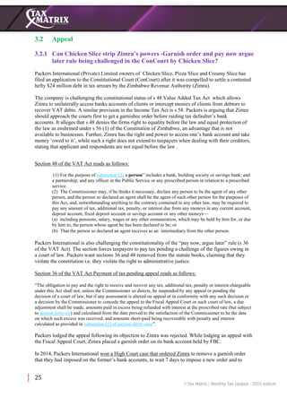 25
3.2 Appeal
3.2.1 Can Chicken Slice strip Zimra’s powers -Garnish order and pay now argue
later rule being challenged in the ConCourt by Chicken Slice?
Packers International (Private) Limited owners of Chicken Slice, Pizza Slice and Creamy Slice has
filed an application to the Constitutional Court (ConCourt) after it was compelled to settle a contested
hefty $24 million debt in tax arrears by the Zimbabwe Revenue Authority (Zimra).
The company is challenging the constitutional status of s 48 Value Added Tax Act which allows
Zimra to unilaterally access banks accounts of clients or intercept monies of clients from debtors to
recover VAT debts. A similar provision in the Income Tax Act is s 58. Packers is arguing that Zimra
should approach the courts first to get a garnishee order before raiding tax defaulter’s bank
accounts. It alleges that s 48 denies the firms right to equality before the law and equal protection of
the law as enshrined under s 56 (1) of the Constitution of Zimbabwe, an advantage that is not
available to businesses. Further, Zimra has the right and power to access one’s bank account and take
money ‘owed to it’, while such a right does not extend to taxpayers when dealing with their creditors,
stating that applicant and respondents are not equal before the law .
Section 48 of the VAT Act reads as follows:
(1) For the purpose of subsection (2) a person” includes a bank, building society or savings bank; and
a partnership; and any officer in the Public Service or any prescribed person in relation to a prescribed
service.
(2) The Commissioner may, if he thinks it necessary, declare any person to be the agent of any other
person, and the person so declared an agent shall be the agent of such other person for the purposes of
this Act, and, notwithstanding anything to the contrary contained in any other law, may be required to
pay any amount of tax, additional tax, penalty, or interest due from any moneys in any current account,
deposit account, fixed deposit account or savings account or any other moneys—
(a) including pensions, salary, wages or any other remuneration, which may be held by him for, or due
by him to, the person whose agent he has been declared to be; or
(b) That the person so declared an agent receives as an intermediary from the other person.
Packers International is also challenging the constitutionality of the “pay now, argue later” rule (s 36
of the VAT Act). The section forces taxpayers to pay tax pending a challenge of the figures owing in
a court of law. Packers want sections 36 and 48 removed from the statute books, claiming that they
violate the constitution i.e. they violate the right to administrative justice.
Section 36 of the VAT Act Payment of tax pending appeal reads as follows:
“The obligation to pay and the right to receive and recover any tax, additional tax, penalty or interest chargeable
under this Act shall not, unless the Commissioner so directs, be suspended by any appeal or pending the
decision of a court of law, but if any assessment is altered on appeal or in conformity with any such decision or
a decision by the Commissioner to concede the appeal to the Fiscal Appeal Court or such court of law, a due
adjustment shall be made, amounts paid in excess being refunded with interest at the prescribed rate (but subject
to section forty-six) and calculated from the date proved to the satisfaction of the Commissioner to be the date
on which such excess was received, and amounts short-paid being recoverable with penalty and interest
calculated as provided in subsection (1) of section thirty-nine”.
Packers lodged the appeal following its objection to Zimra was rejected. While lodging an appeal with
the Fiscal Appeal Court, Zimra placed a garnish order on its bank account held by FBC.
In 2014, Packers International won a High Court case that ordered Zimra to remove a garnish order
that they had imposed on the former’s bank accounts, to wait 7 days to impose a new order and to
 