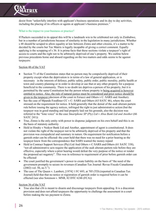 26
desist from “unlawfully interfere with applicant’s business operations and its day to day activities,
including the placing of its officers or agents at applicant’s business premises.”
What is the impact to your business or practice?
If Packers succeeded in its appeal this will be a landmark win to be celebrated not only in Zimbabwe,
but in a number of jurisdictions because of similarity in the legislation in many jurisdictions. Whether
s 48 should be scraped to allow equality at law between Zimra and other citizens, it’s a matter to be
decided by the courts but Tax Matrix is legally incapable of giving a correct comment. Equally
applying is the scrapping of s 36. It is prima facie that these sections violate a taxpayer’s right of
access to courts and the right not to be arbitrarily deprived of one’s property. We outline below
previous precedents home and aboard regarding on the two matters and odds seems to be against
taxpayers:
Section 48 of the VAT
 Section 71 of the Constitution states that no person may be compulsorily deprived of their
property except when the deprivation is in terms of a law of general application, or is
necessary in the interests of defence, public safety, public order, public morality, public health or
town and country planning or in order to develop or use that or any other property for a purpose
beneficial to the community. There is no doubt tax deprives a person of his property, but it is
permitted by the same Constitution but the person whose property is being acquired is however
entitled to notice. Also, the rule of natural justice must be considered and prior notice should be
given to the taxpayer (decision of the court in Ferucci and Others v C: SARS and Another).
 See the case of Mpande Foodliner CC v C: SARS and Others (63 SATC 46), where the court
stressed on the requirement for notice. It held generally that the denial of the audi alteram partem
rule before issuing the agency notices, infringed the right to just administrative action (but the
taxpayer was in good standing and had properly laid out his grounds, also the decision was
referred to the “lone voice” in the case Smartphone SP (Pty) Ltd v Absa Bank Ltd and Another (66
SATC 241))
 True, Zimra is the only entity with power to dispense judgment on his own behalf and this is on
the basis of statutory authority
 Held in Hindry v Nedcor Bank Ltd and Another, appointment of agent is constitutional. It does
not violate the right of the taxpayer not to be arbitrarily deprived of his property and that the
provision was extrajudicial and summary in nature. On requirement for notification before a
garnish order can be effected- the court held that there was no need for a prior hearing as the
taxpayer knew from the correspondence that SARS wanted the money repaid
 Held in Contract Support Services (Pty) Ltd And Others v C:SARS and Others (61 SATC 338),
“not all administrative acts require the application of the audi alteram partem rule before they are
effective, especially where a prior hearing would defeat the very purpose of the notice or render
the proposed act nugatory”. This was in reference to requirement of prior before garnish order can
be effected
 The court justified the government’s power to create liability on the basis of “the need of the
government promptly to secure its revenues (Canadian Tax Journal /Revue Fiscale Canadienne
(2002) vol. 50, no 5.”)
 The case of The Queen v. Lambert, [1974] 1 FC 693, at 705 (TD) (reported in Canadian Tax
Journal) held that that no notice or registration of garnish order is required before it can be
effected (see also Sorenson v. MNR, 82 DTC 6246 (FCA))
Section 36 of the VAT
 True also that s36 is meant to disarm and discourage taxpayers from appealing. It is a draconian
provision and does not afford taxpayers the opportunity to challenge the assessment in a court
before making the tax payment to Zimra.
 