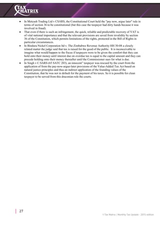 27
 In Metcash Trading Ltd v CSARS, the Constitutional Court held the "pay now, argue later" rule in
terms of section 36 to be constitutional (but this case the taxpayer had dirty hands because it was
involved in fraud).
 That even if there is such an infringement, the quick, reliable and predictable recovery of VAT is
of vital national importance and that the relevant provisions are saved from invalidity by section
36 of the Constitution, which permits limitations of the rights, protected in the Bill of Rights in
particular circumstances.
 In Bindura Nickel Corporation ltd v. The Zimbabwe Revenue Authority HH 30-08 a closely
related matter the judge said that tax is raised for the good of the public. It is inconceivable to
imagine what would happen to the fiscus if taxpayers were to be given the comfort that they can
hold onto their money until interest due on overdue tax is equal to the capital amount and they can
precede holding onto their money thereafter until the Commissioner sues for what is due.
 In Singh v C:SARS (65 SATC 203), an innocent” taxpayer was rescued by the court from the
application of from the pay-now-argue-later provisions of the Value-Added Tax Act based on
natural justice principles and thus an indirect application of the founding values of the
Constitution, that he was not in default for the payment of his taxes. So it is possible for clean
taxpayer to be served from this draconian rule the courts.
 