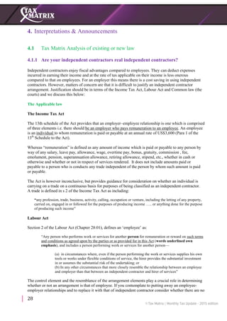 28
4. Interpretations & Announcements
4.1 Tax Matrix Analysis of existing or new law
4.1.1 Are your independent contractors real independent contractors?
Independent contractors enjoy fiscal advantages compared to employees. They can deduct expenses
incurred in earning their income and at the rate of tax applicable on their income is less onerous
compared to that on employees. For an employer this means there is a cost saving in using independent
contractors. However, matters of concern are that it is difficult to justify an independent contractor
arrangement. Justification should be in terms of the Income Tax Act, Labour Act and Common law (the
courts) and we discuss this below:
The Applicable law
The Income Tax Act
The 13th schedule of the Act provides that an employer–employee relationship is one which is comprised
of three elements i.e. there should be an employer who pays remuneration to an employee. An employee
is an individual to whom remuneration is paid or payable at an annual rate of US$3,600 (Para 1 of the
13th
Schedule to the Act).
Whereas “remuneration” is defined as any amount of income which is paid or payable to any person by
way of any salary, leave pay, allowance, wage, overtime pay, bonus, gratuity, commission , fee,
emolument, pension, superannuation allowance, retiring allowance, stipend, etc., whether in cash or
otherwise and whether or not in respect of services rendered. It does not include amounts paid or
payable to a person who is conducts any trade independent of the person by whom such amount is paid
or payable.
The Act is however inconclusive, but provides guidance for consideration on whether an individual is
carrying on a trade on a continuous basis for purposes of being classified as an independent contractor.
A trade is defined in s 2 of the Income Tax Act as including:
“any profession, trade, business, activity, calling, occupation or venture, including the letting of any property,
carried on, engaged in or followed for the purposes of producing income ….. or anything done for the purpose
of producing such income”
Labour Act
Section 2 of the Labour Act (Chapter 28:01), defines an ‘employee’ as:
“Any person who performs work or services for another person for remuneration or reward on such terms
and conditions as agreed upon by the parties or as provided for in this Act (words underlined own
emphasis), and includes a person performing work or services for another person—
(a) in circumstances where, even if the person performing the work or services supplies his own
tools or works under flexible conditions of service, the hirer provides the substantial investment
in or assumes the substantial risk of the undertaking; or
(b) In any other circumstances that more closely resemble the relationship between an employee
and employer than that between an independent contractor and hirer of services”
The control element and the resemblance of the arrangement elements play a crucial role in determining
whether or not an arrangement is that of employee. If you contemplate to putting away an employee-
employer relationships and to replace it with that of independent contractor consider whether there are no
 