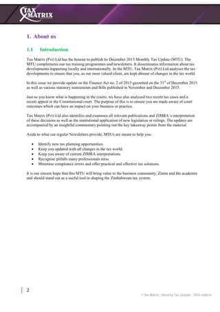2
1. About us
1.1 Introduction
Tax Matrix (Pvt) Ltd has the honour to publish its December 2015 Monthly Tax Update (MTU). The
MTU complements our tax training programmes and newsletters. It disseminates information about tax
developments happening locally and internationally. In the MTU, Tax Matrix (Pvt) Ltd analyses the tax
developments to ensure that you, as our most valued client, are kept abreast of changes in the tax world.
In this issue we provide update on the Finance Act no. 2 of 2015 gazzetted on the 31st
of December 2015
as well as various statutory instruments and Bills published in November and December 2015.
Just so you know what is happening in the courts, we have also analysed two recent tax cases and a
recent appeal in the Constitutional court. The purpose of this is to ensure you are made aware of court
outcomes which can have an impact on your business or practice.
Tax Matrix (Pvt) Ltd also identifies and examines all relevant publications and ZIMRA’s interpretation
of these decisions as well as the institutional application of new legislation or rulings. The updates are
accompanied by an insightful commentary pointing out the key takeaway points from the material.
Aside to what our regular Newsletters provide, MTUs are meant to help you:
 Identify new tax planning opportunities.
 Keep you updated with all changes in the tax world.
 Keep you aware of current ZIMRA interpretations.
 Recognise pitfalls many professionals miss.
 Minimise compliance errors and offer practical and effective tax solutions.
It is our sincere hope that this MTU will bring value to the business community, Zimra and the academia
and should stand out as a useful tool in shaping the Zimbabwean tax system.
 