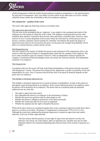 29
similar arrangements within the market termed employer-employee arrangement i.e. the general practice
for such type of arrangement. Also, your ability to exert control on the other party so as to be virtually
called the master implies the relationship is that of an employer-employer.
The common law – position of the courts
The courts often apply the following criteria as tie breaker rules:
The supervision and control test
This test rests on the assumption that an ‘employee’ is one subject to the command and control of the
employer as to the manner in which the work is done. The employer would prescribe not only what
should be done and how it should be done but also when and where it should be done. However, when
used on its own, it cannot adequately assist in areas where the work done by certain persons such as
doctors, scientists, and pilots cannot normally be controlled. Nevertheless the greater the degree of
supervision and control to be exercised by the payer over the payee the stronger the probability will be
that it is a contract between a master and his servant.
The Organisation test
The test is based on the inquiry of whether the person is part and parcel of the organization, that is, the
extent to which the person (worker) is integrated (made a part) into the company of the employer. The
test is often considered vague for certainty. However, when an independent contractor parades the
company’s (contractee) brand and unhappy clients can contact the contractee directly, that independent
contractor is an employee.
The Financial risk
According to this test, the courts will look at the financial dependence of the person and risk associated
with that person’s venture. The person faces financial risk, opportunity to profit or possibility of loss and
responsibility for costs. Also, if a person sold all his/her time to his payer he financial depends on that
payer and is an employee.
The multiple or dominant impression test
The multiple or dominant impression test is based on balance of probabilities. It looks at the points for
and against a person being treated as an employee. If the various indications point to an employee status
the person will be deemed to be an employee. The factors that are considered under the dominant
impression test are, inter alia:
• The right to supervision and control
• How dependent the person is on employer in the performance of duties
• Whether the person can perform work for other people at will
• Whether the person is obliged to perform his or her duties personally
• Whether the worker provides his own tools or equipment
• Whether the employer has the right to discipline the person.
When all the above factors are considered together they create a dominant impression which shows that a
person is a worker or not (Smit v Workmen’s Compensation Commissioner 1979 (1) SA 51 (A)).
Although the courts have submitted the dominant impression is centred on supervision and control
indicium, in the case of Smit, supra held that:
“The fact remains that the presence of such right of supervision and control is not the sole
indicium’s but merely one of the indicia, albeit an important one, and there may also be other
important indicia to be considered depending upon the provisions of the contract in question as a
whole”
 