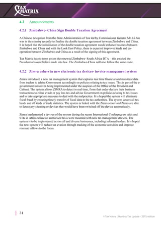 31
4.2 Announcements
4.2.1 Zimbabwe- China Sign Double Taxation Agreement
A Chinese delegation from the State Administration of Tax led by Commissioner General Mr. Li Jun
was in the country recently to finalise the double taxation agreement between Zimbabwe and China.
It is hoped that the initialisation of the double taxation agreement would enhance business between
Zimbabwe and China and with the Look East Policy, there is expected improved trade and co-
operation between Zimbabwe and China as a result of the signing of this agreement.
Tax Matrix has no news yet on the renewed Zimbabwe- South Africa DTA – this awaited the
Presidential assent before made into law. The Zimbabwe-China will also follow the same route.
4.2.2 Zimra ushers in new electronic tax devices- invoice management system
Zimra introduced a new tax management system that captures real time financial and statistical data
from traders to advise Government accordingly on policies relating to tax issues. This is part of the e-
government initiatives being implemented under the auspices of the Office of the President and
Cabinet. The system allows ZIMRA to detect in real time, firms that under-declare their business
transactions to either evade or pay less tax and advise Government on policies relating to tax issues
and to take appropriate measures to deal with the malpractice. It is hoped the system will eliminate
fiscal fraud by ensuring timely transfer of fiscal data to the tax authorities. The system covers all tax
heads and all kinds of trade statistics. The system is linked with the Zimra server and Zimra are able
to detect any cheating or devices that would have been switched off the device automatically.
Zimra implemented a dry run of the system during the recent International Conference on Aids and
STIs in Africa where all authorised taxis were mounted with new tax management devices. The
system is to be implemented across all and diverse businesses, including informal traders. It is hoped
the new system will reduce tax evasion through tracking of the economic activities and improve
revenue inflows to the fiscus.
 