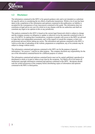 3
1.2 Disclaimer
The information contained in this MTU is for general guidance only and is not intended as a substitute
for specific advice in considering the tax effects of particular transactions. Whilst a lot of care has been
taken in the compilation of the information and opinions contained in this publication, no liability is
accepted for the consequences of any inaccuracies contained in this guide. The information does not
constitutes at legal advice nor can it be relied on in any dispute with the tax authorities and shall not
constitute any legal or tax opinion in this or any jurisdiction.
The analysis contained in this MTU is based on the current legal framework which is subject to change
and the company assumes no obligation to update or otherwise revise the materials contained in this or
any of its MTUs. In making their considerations, recipients or people with access to the MTU are advised
to make their own independent assessments, and, in this regard, to consult the company or their own
professional advisors before taking any action. The information and opinions contained in this MTU is
valid as at the date of uploading on the website, preparation or compilation, any of its contents may be
subject to change without notice.
The information contained and opinions contained in this MTU are for the purpose of general
information (“the purpose”) and for no other purpose. The company disclaims any responsibility for the
use of the information contained herein for a different purpose or context.
The information contained and opinions contained herein must not be copied, published, reproduced or
distributed in whole or in part to others at any time by the recipients. Tax Matrix (Pvt) Ltd retains all
intellectual copyright information contained and opinions contained in this MTU. Recipients should
seek the written permission of the company before distributing copies of information and opinions
contained in the MTU to third parties.
 