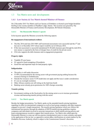 4
1.3 Tax Matrix news and developments
1.4.1 Law Society & Tax Matrix hosted Minister of Finance
On 2 December 2015 Tax Matrix and Law Society of Zimbabwe co-hosted a post budget breakfast
briefing to law society members at Pandhari Lodge, Harare. The occasion was graced by The
Honourable Minister of Finance and Economic Development, Mr Patrick Chinamasa.
1.4.1.1 The Honourable Minister’s speech
In his keynote speech the Minister covered the following aspects:
Re-engagement of international creditors
 The Dec 2014 and June 2015 IMF staff monitored assessments were successful and the 3rd
and
last one is in December 2015 whose report would be out in February 2016.
 If this last assessment is successful and planned $1.8b debt clearance goes through by mid-2016,
new money is expected in the form of cheaper lines of credit for the private sector.
 USA also supports the debt clearance and re-engagement programme
Property rights
 Tradable 99 year leases
 EU agreed to fund remapping of boundaries
 Good first and important steps for land property rights.
Indigenization
 The policy is still under discussion
 51/49% recommended for the mining sector with government paying nothing because the
resources belongs to Zimbabweans.
 Outside the resources sector 51/49 model does not apply and the issue is under consideration
 It’s not an overnight resolution
 Other African countries are still sitting on the land time bomb
 Banking sector already given permission for 100% foreign ownership
Transfer pricing
 Government working on the fiscal policy for the mining sector so as to increase government
revenue and harnessing transfer pricing with this sector
1.4.1.2 Tax Matrix speech
Besides the budget presentation, Tax Matrix spoke on the amended transfer pricing legislation
regarding its effect on international companies as well as local group companies and other taxpayers
engaged in non-arm’s length transactions. The transfer pricing legislation which now follows the
international best practice through the adoption of OECD transfer pricing guidelines requires
companies and individuals involved in associate transactions to draft transfer pricing policies and
keep contemporaneous records to support their transfer prices. Tax Matrix also called upon the
Honourable Minister to come up with tax practice (interpretation) notes to create certainty and equity
in the application of the tax law, as opposed to current adhoc clarifications on certain matters by the
Zimbabwe Revenue Authority which is subject to the Commissioner General’s discretion.
 