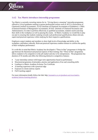 5
1.4.2 Tax Matrix introduces internship programme
Tax Matrix is currently recruiting interns for its “Giving theory a meaning” internship programme
offered to A level graduates seeking to pursue professional courses such as ACCA (Association of
Chartered Certified Accountants) , ICAZ (Institute of Chartered Accountants of Zimbabwe) , CIMA
(Chartered Institute of Management Accountants), ICSAZ (Institute of Chartered Secretaries and
Administrators). In order to perform effectively as qualified accountants, students need to develop
their skills in the workplace as well as passing the exams. At Matrix Academy we would like to play
our part in ensuring that students studying towards such professional qualifications obtain relevant,
supervised practical experience while studying for their respective qualifications.
Employers expect students and members to show high levels of knowledge and ability in the
workplace, and behave ethically. Relevant practical experience enables trainees to confirm the quality
of their workplace performance.
It is with this in mind that Matrix Academy has developed a “Three in One” programme to bridge the
gap between the theoretical and practical aspects of their training. Our “Three in One” programme
allows students to be competitive in the job market and also to be entrepreneurs. The programme has
duration of 36 months and offers the following distinctive competitive features:
 3 year internship contract with longer term opportunities based on performance
 Structured programme of principles, practice and application of tax and consulting skills
 Leading to a Matrix Academy In-house Tax Certificate
 A learning experience with a practical edge
 Exposure to clients and tax experts
 Full Coaching support
For more information kindly follow the link: http://taxmatrix.co.zw/products-services/matrix-
academy/interns-learning-practice/
 