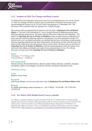 6
1.4.3 Seminar on 2016 Tax Changes and Book Launch
Tax Matrix (Pvt) Ltd is pleased to invite you or any of your nominated person (s) to our tax seminar
on “2016 Tax Changes and Book Launch” where our presenters will discuss the new provisions
enacted through the Finance Act no.2 of 2015 which was gazetted on 31 December 2015. The
discussion will be centered on the new legislation on “Transfer Pricing”.
The seminar will be accompanied by the launch of our new book « Employment Tax and Related
Matters ». This book is the culmination of 1 year of research focused on addressing current topics
affecting employers and investors. The book written by Marvellous Tapera & Alex Majachani – The
authors of Unpacking Tax Law & Practice in Zimbabwe creates synergies between employment tax
issues and other legislation affecting employees and employers. Investors and business people will
find the book to be very helpful and authors are confident that the book will aid them to make prudent
decisions regarding employment and other related matters. Professionals will also find this book to be
useful in their endeavours to provide good tax advice to their clients. The book comes on the heels of
Unpacking Tax Law & Practice in Zimbabwe which has gained popularity within the market as the
only book which addresses Zimbabwe tax matters from a practical point of view. We will also
showcase a revised copy of the Unpacking Tax Law & Practice in Zimbabwe
When?
Wednesday 17th
of February 2016
Time 08.30hours – 13.00hours
Who should attend?
Human resources, Payroll administrators, Business people, finance directors, controllers, managers,
accountants, auditors, risk managers, tax advisors, lawyers and anyone with interest in tax.
CPD Hours: 4 hours
Venue
Rainbow Towers Hotel
Investment
US$150 per delegate, to cover teas, lunch and a copy of Employment Tax and Related Matters book
Bookings
For details and bookings contact Samantha on: + 263 4 740222 / 741334 OR + 263 775911383
/0772421238T
1.4.4 Tax Matrix 2016 Module based Courses calendar
Tax Matrix is pleased to inform you that with effect from the 4th
of March 2016 it will be running
module based courses for finance, HR, procurement staff, tax advisors and any one with interest in the
subject of tax. Join our sessions every Friday (Learning Fridays) starting the 4th
of March as we
demystify the subject of taxation. This is a worthwhile investment. Kindly follow the link to obtain
further details: http://taxmatrix.co.zw/products-services/matrix-academy/module-based-courses/
 