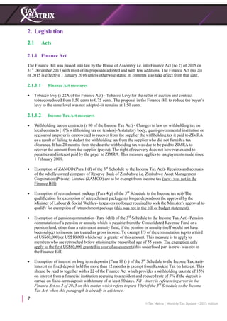 7
2. Legislation
2.1 Acts
2.1.1 Finance Act
The Finance Bill was passed into law by the House of Assembly i.e. into Finance Act (no 2) of 2015 on
31st
December 2015 with most of its proposals adopted and with few additions. The Finance Act (no 2))
of 2015 is effective 1 January 2016 unless otherwise stated its contents also take effect from that date.
2.1.1.1 Finance Act measures
 Tobacco levy (s 22A of the Finance Act) - Tobacco Levy for the seller of auction and contract
tobacco reduced from 1.50 cents to 0.75 cents. The proposal in the Finance Bill to reduce the buyer’s
levy to the same level was not adopted- it remains at 1.50 cents.
2.1.1.2 Income Tax Act measures
 Withholding tax on contracts (s 80 of the Income Tax Act) - Changes to law on withholding tax on
local contracts (10% withholding tax on tenders)-A statutory body, quasi-governmental institution or
registered taxpayer is empowered to recover from the supplier the withholding tax it paid to ZIMRA
as a result of failing to deduct the withholding tax from the supplier who did not furnish a tax
clearance. It has 24 months from the date the withholding tax was due to be paid to ZIMRA to
recover the amount from the supplier (payee). The right of recovery does not however extend to
penalties and interest paid by the payer to ZIMRA. This measure applies to tax payments made since
1 February 2009.
 Exemption of ZAMCO (Para 1 (f) of the 3rd
Schedule to the Income Tax Act)- Receipts and accruals
of the wholly owned company of Reserve Bank of Zimbabwe i.e. Zimbabwe Asset Management
Corporation (Private) Limited (ZAMCO) are to be exempt from income tax (new- was not in the
Finance Bill)
 Exemption of retrenchment package (Para 4(p) of the 3rd
Schedule to the Income tax act)-The
qualification for exemption of retrenchment package no longer depends on the approval by the
Minister of Labour & Social Welfare- taxpayers no longer required to seek the Minister’s approval to
qualify for exemption of retrenchment package (this was not in the bill or budget statement).
 Exemption of pension commutation (Para 6(h1) of the 3rd
Schedule to the Income Tax Act)- Pension
commutation of a pension or annuity which is payable from the Consolidated Revenue Fund or a
pension fund, other than a retirement annuity fund, if the pension or annuity itself would not have
been subject to income tax treated as gross income. To exempt 1/3 of the commutation (up to a third
of US$60,000) or US$10,000 whichever is greater of this amount. This measure is to apply to
members who are retrenched before attaining the prescribed age of 55 years. The exemption only
apply to the first US$60,000 granted in year of assessment (this underlined part is new- was not in
the Finance Bill)
 Exemption of interest on long term deposits (Para 10 (r ) of the 3rd
Schedule to the Income Tax Act)-
Interest on fixed deposit held for more than 12 months is exempt from Resident Tax on Interest. This
should be read to together with s 22 of the Finance Act which provides a withholding tax rate of 15%
on interest from a financial institution accruing to a resident and reduced rate of 5% if the deposit is
earned on fixed-term deposit with tenure of at least 90 days. NB – there is referencing error in the
Finance Act no 2 of 2015 on this matter which refers to para 10(r)of the 3rd
Schedule to the Income
Tax Act when this paragraph is already in existence.
 