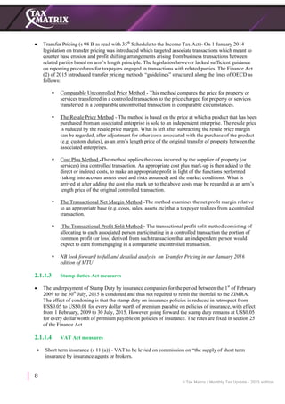 8
 Transfer Pricing (s 98 B as read with 35th
Schedule to the Income Tax Act)- On 1 January 2014
legislation on transfer pricing was introduced which targeted associate transactions which meant to
counter base erosion and profit shifting arrangements arising from business transactions between
related parties based on arm’s length principle. The legislation however lacked sufficient guidance
on reporting procedures for taxpayers engaged in transactions with related parties. The Finance Act
(2) of 2015 introduced transfer pricing methods “guidelines” structured along the lines of OECD as
follows:
 Comparable Uncontrolled Price Method - This method compares the price for property or
services transferred in a controlled transaction to the price charged for property or services
transferred in a comparable uncontrolled transaction in comparable circumstances.
 The Resale Price Method - The method is based on the price at which a product that has been
purchased from an associated enterprise is sold to an independent enterprise. The resale price
is reduced by the resale price margin. What is left after subtracting the resale price margin
can be regarded, after adjustment for other costs associated with the purchase of the product
(e.g. custom duties), as an arm’s length price of the original transfer of property between the
associated enterprises.
 Cost Plus Method -The method applies the costs incurred by the supplier of property (or
services) in a controlled transaction. An appropriate cost plus mark-up is then added to the
direct or indirect costs, to make an appropriate profit in light of the functions performed
(taking into account assets used and risks assumed) and the market conditions. What is
arrived at after adding the cost plus mark up to the above costs may be regarded as an arm’s
length price of the original controlled transaction.
 The Transactional Net Margin Method -The method examines the net profit margin relative
to an appropriate base (e.g. costs, sales, assets etc) that a taxpayer realizes from a controlled
transaction.
 The Transactional Profit Split Method - The transactional profit split method consisting of
allocating to each associated person participating in a controlled transaction the portion of
common profit (or loss) derived from such transaction that an independent person would
expect to earn from engaging in a comparable uncontrolled transaction.
 NB look forward to full and detailed analysis on Transfer Pricing in our January 2016
edition of MTU
2.1.1.3 Stamp duties Act measures
 The underpayment of Stamp Duty by insurance companies for the period between the 1st
of February
2009 to the 30th
July, 2015 is condoned and thus not required to remit the shortfall to the ZIMRA.
The effect of condoning is that the stamp duty on insurance policies is reduced in retrospect from
US$0.05 to US$0.01 for every dollar worth of premium payable on policies of insurance, with effect
from 1 February, 2009 to 30 July, 2015. However going forward the stamp duty remains at US$0.05
for every dollar worth of premium payable on policies of insurance. The rates are fixed in section 25
of the Finance Act.
2.1.1.4 VAT Act measures
 Short term insurance (s 11 (a)) - VAT to be levied on commission on “the supply of short term
insurance by insurance agents or brokers.
 