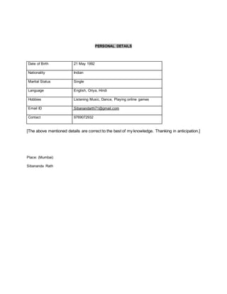 PERSONAL DETAILS
Date of Birth 21 May 1992
Nationality Indian
Marital Status Single
Language English, Oriya, Hindi
Hobbies Listening Music, Dance, Playing online games
Email ID Sibanandarth71@gmail.com
Contact 9769072932
[The above mentioned details are correct to the best of my knowledge. Thanking in anticipation.]
Place: (Mumbai)
Sibananda Rath
 