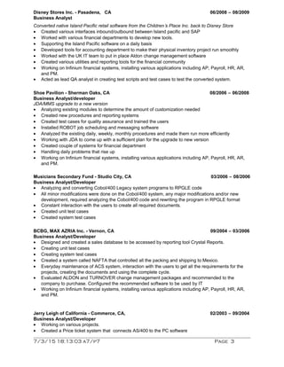 Disney Stores Inc. - Pasadena, CA 06/2008 – 08/2009
Business Analyst
Converted native Island Pacific retail software from the Children’s Place Inc. back to Disney Store
• Created various interfaces inbound/outbound between Island pacific and SAP
• Worked with various financial departments to develop new tools.
• Supporting the Island Pacific software on a daily basis
• Developed tools for accounting department to make their physical inventory project run smoothly
• Worked with the UK IT team to put in place Aldon change management software
• Created various utilities and reporting tools for the financial community
• Working on Infinium financial systems, installing various applications including AP, Payroll, HR, AR,
and PM.
• Acted as lead QA analyst in creating test scripts and test cases to test the converted system.
Shoe Pavilion - Sherman Oaks, CA 08/2006 – 06/2008
Business Analyst/developer
JDA/MMS upgrade to a new version
• Analyzing existing modules to determine the amount of customization needed
• Created new procedures and reporting systems
• Created test cases for quality assurance and trained the users
• Installed ROBOT job scheduling and messaging software
• Analyzed the existing daily, weekly, monthly procedures and made them run more efficiently
• Working with JDA to come up with a sufficient plan for the upgrade to new version
• Created couple of systems for financial department
• Handling daily problems that rise up
• Working on Infinium financial systems, installing various applications including AP, Payroll, HR, AR,
and PM.
Musicians Secondary Fund - Studio City, CA 03/2006 – 08/2006
Business Analyst/Developer
• Analyzing and converting Cobol/400 Legacy system programs to RPGLE code
• All minor modifications were done on the Cobol/400 system, any major modifications and/or new
development, required analyzing the Cobol/400 code and rewriting the program in RPGLE format
• Constant interaction with the users to create all required documents.
• Created unit test cases
• Created system test cases
BCBG, MAX AZRIA Inc. - Vernon, CA 09/2004 – 03/2006
Business Analyst/Developer
• Designed and created a sales database to be accessed by reporting tool Crystal Reports.
• Creating unit test cases
• Creating system test cases
• Created a system called NAFTA that controlled all the packing and shipping to Mexico.
• Everyday maintenance of ACS system, interaction with the users to get all the requirements for the
projects, creating the documents and using the complete cycle.
• Evaluated ALDON and TURNOVER change management packages and recommended to the
company to purchase. Configured the recommended software to be used by IT
• Working on Infinium financial systems, installing various applications including AP, Payroll, HR, AR,
and PM.
Jerry Leigh of California - Commerce, CA, 02/2003 – 09/2004
Business Analyst/Developer
• Working on various projects.
• Created a Price ticket system that connects AS/400 to the PC software
7/3/15 18:13:03 a7/p7 Page 3
 