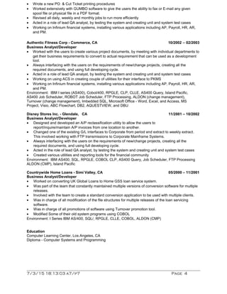 • Wrote a new PO & Cut Ticket printing procedures
• Worked extensively with GUMBO software to give the users the ability to fax or E-mail any given
spool file or physical file in a PDF format.
• Revised all daily, weekly and monthly jobs to run more efficiently
• Acted in a role of lead QA analyst, by testing the system and creating unit and system test cases
• Working on Infinium financial systems, installing various applications including AP, Payroll, HR, AR,
and PM.
Authentic Fitness Corp - Commerce, CA 10/2002 – 02/2003
Business Analyst/Developer
• Worked with the users to create various project documents, by meeting with individual departments to
get their business requirements to convert to actual requirement that can be used as a development
tool.
• Always interfacing with the users on the requirements of new/change projects, creating all the
required documents, and using full developing cycle.
• Acted in a role of lead QA analyst, by testing the system and creating unit and system test cases
• Working on using ACS in creating couple of utilities for their interface to PKMS
• Working on Infinium financial systems, installing various applications including AP, Payroll, HR, AR,
and PM.
Environment: IBM I series (AS400), Cobol/400, RPGLE, CLP, CLLE, AS400 Query, Island Pacific,
AS400 Job Scheduler, ROBOT Job Scheduler, FTP Processing, ALDON (change management),
Turnover (change management), Imbedded SQL, Microsoft Office - Word, Excel, and Access, MS
Project, Visio, ABC Flowchart, DB2, AQUESTVIEW, and DBU
Disney Stores Inc. - Glendale, CA 11/2001 – 10/2002
Business Analyst/Developer
• Designed and developed an A/P reclassification utility to allow the users to
report/inquire/maintain A/P invoices from one location to another.
• Changed one of the existing G/L interfaces to Corporate from period end extract to weekly extract.
This involved working with FTP transmissions to Corporate Mainframe Systems.
• Always interfacing with the users on the requirements of new/change projects, creating all the
required documents, and using full developing cycle.
• Acted in the role of lead QA analyst, by testing the system and creating unit and system test cases
• Created various utilities and reporting tools for the financial community
Environment: IBM AS400, SQL, RPGLE, COBOL CLP, AS400 Query, Job Scheduler, FTP Processing
ALDON (CMP), Island Pacific
Countrywide Home Loans - Simi Valley, CA 05/2000 – 11/2001
Business Analyst/Developer
• Worked on converting UK Global Loans to Home GSS loan service system.
• Was part of the team that constantly maintained multiple versions of conversion software for multiple
releases.
• Involved with the team to create a standard conversion application to be used with multiple clients.
• Was in charge of all modification of the file structures for multiple releases of the loan servicing
software.
• Was in charge of all promotions of software using Turnover promotion tool.
• Modified Some of their old system programs using COBOL
Environment: I Series IBM AS/400, SQL/, RPGLE, CLLE, COBOL, ALDON (CMP)
Education
Computer Learning Center, Los Angeles, CA
Diploma - Computer Systems and Programming
7/3/15 18:13:03 a7/p7 Page 4
 