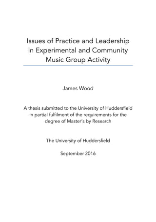 Issues of Practice and Leadership
in Experimental and Community
Music Group Activity
James Wood
A thesis submitted to the University of Huddersfield
in partial fulfilment of the requirements for the
degree of Master’s by Research
The University of Huddersfield
September 2016
 