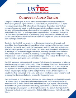 Computer-Aided Design
Computer-aided design (CAD) uses software to create two-dimensional and three-
dimensional graphical representations of physical objects, often referred to as model
renderings or drawings. CAD is heavily used throughout the product lifecycle from
conceptual design and layout to analysis, documentation and manufacture. CAD
software with capabilities beyond simple electronic drafting first emerged in the 1970s,
and included the ability to perform engineering calculations and analyses. Since then
CAD functionality has increased exponentially, giving designers the freedom and fine
control necessary to create detailed artistic industrial designs and visualize components
from any angle as they work.
Due to the fact that CAD can be used to perform dynamic analysis of variants and
assemblies, the software reduces the need to produce prototypes. When prototypes are
necessary, CAD can be used to quickly 3Dprint parts while the user waits, reducing the
time required to produce a physical model. CAD software provides many other benefits
to the design and manufacturing process as well, including better visualization of the
final product, increased accuracy in producing and analyzing constituent parts, and
more detailed documentation. All of these advantages lower product development costs,
improve product quality and decrease the time-to-market.
The CAD revolution continues to pick up speed, fueled by the decreasing cost of software
and increasingly innovative functionality. Some industry experts predict that eventually
we will see CAD transition to a full-immersion 3D environment. In the near future we
can expect to see increasingly robust analytical abilities and associative applications,
further integrating the design, analysis and production process. The incorporation of
cloud technology is making it even easier for teams to collaborate across time zones and
geography, further streamlining the product development process.
The combination of more accessible software and comprehensive functionality has made
CAD the backbone of the entire product development and manufacturing industries,
where it is used to create devices from zippers to houses to jet engines. The increasing
demand for CAD products has created a strong job market for CAD users at all levels,
including engineers, designers and drafting technicians. The manufacturing industry’s
reliance on CAD software ensures that this skillset will be in demand for the foreseeable
future.
 
