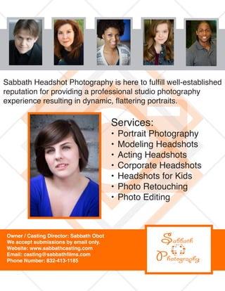 Sabbath Headshot Photography is here to fulfill well-established
reputation for providing a professional studio photography
experience resulting in dynamic, flattering portraits.
Services:
•	Portrait Photography
•	Modeling Headshots
•	Acting Headshots
•	Corporate Headshots
•	Headshots for Kids
•	Photo Retouching
•	Photo Editing
Owner / Casting Director: Sabbath Obot
We accept submissions by email only.
Website: www.sabbathcasting.com
Email: casting@sabbathfilms.com
Phone Number: 832-413-1185
 