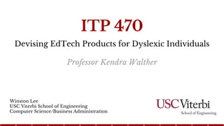 Devising EdTech Products for Dyslexic Individuals
Winston Lee
USC Viterbi School of Engineering
Computer Science/Business Administration
ITP 470
Professor Kendra Walther
 